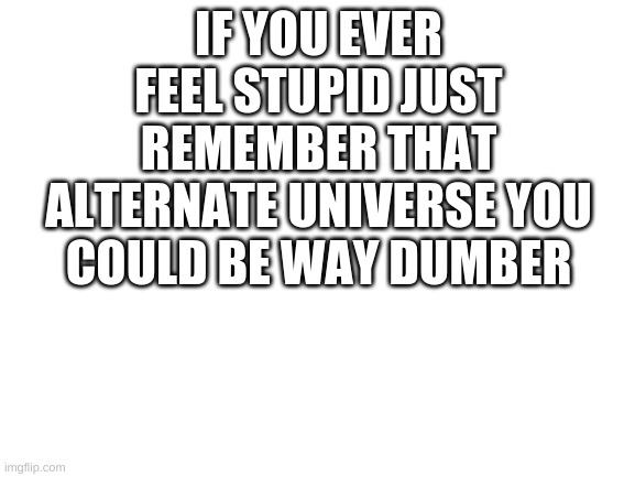 And keep in mind there are infinite alternate universes | IF YOU EVER FEEL STUPID JUST REMEMBER THAT ALTERNATE UNIVERSE YOU COULD BE WAY DUMBER | image tagged in blank white template | made w/ Imgflip meme maker