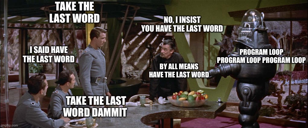 The Forbidden Last Word | TAKE THE LAST WORD; NO, I INSIST YOU HAVE THE LAST WORD; I SAID HAVE THE LAST WORD; PROGRAM LOOP PROGRAM LOOP PROGRAM LOOP; BY ALL MEANS HAVE THE LAST WORD; TAKE THE LAST WORD DAMMIT | image tagged in the forbidden planet,old sci fi movies,last words,memes | made w/ Imgflip meme maker