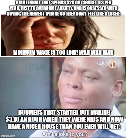 am I a joke to you |  A MILLENNIAL THAT SPENDS $2K ON CIGARETTES PER YEAR, JUST TO OVERCOME ANXIETY. AND IS OBSESSED WITH BUYING THE NEWEST IPHONE SO THEY DON'T FEEL LIKE A LOSER:; MINIMUM WAGE IS TOO LOW! WAH WAH WAH; BOOMERS THAT STARTED OUT MAKING $3.10 AN HOUR WHEN THEY WERE KIDS AND NOW HAVE A NICER HOUSE THAN YOU EVER WILL GET: | image tagged in am i a joke to you | made w/ Imgflip meme maker