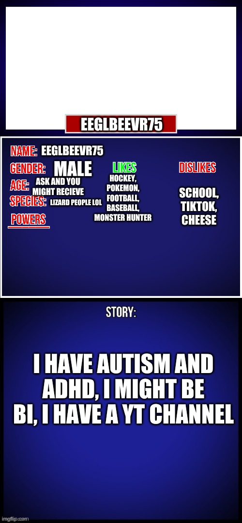 my bio idk why its in this format | EEGLBEEVR75; EEGLBEEVR75; MALE; HOCKEY, POKEMON, FOOTBALL, BASEBALL, MONSTER HUNTER; SCHOOL, TIKTOK, CHEESE; ASK AND YOU MIGHT RECIEVE; LIZARD PEOPLE LOL; I HAVE AUTISM AND ADHD, I MIGHT BE BI, I HAVE A YT CHANNEL | image tagged in oc full showcase | made w/ Imgflip meme maker