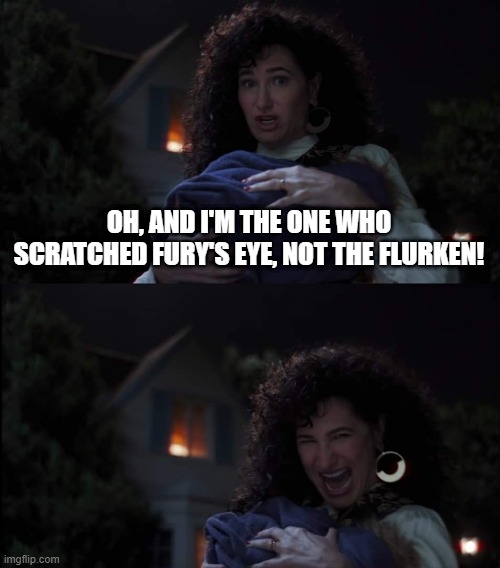 Cat = Witch! | OH, AND I'M THE ONE WHO SCRATCHED FURY'S EYE, NOT THE FLURKEN! | image tagged in agatha harkness | made w/ Imgflip meme maker