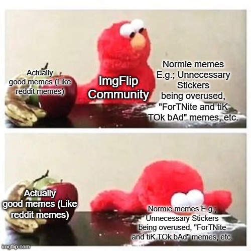 ImgFLip normies |  Normie memes E.g.; Unnecessary Stickers being overused, "ForTNite and tiK TOk bAd" memes, etc. Actually good memes (Like reddit memes); ImgFlip Community; Actually good memes (Like reddit memes); Normie memes E.g.; Unnecessary Stickers being overused, "ForTNite and tiK TOk bAd" memes, etc. | image tagged in imgflip,imgflip users,normie,normies,elmo cocaine | made w/ Imgflip meme maker