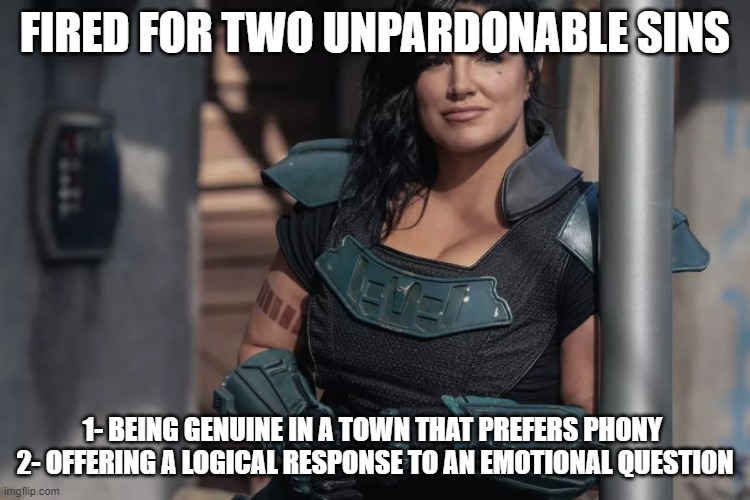 Gina Carano | FIRED FOR TWO UNPARDONABLE SINS; 1- BEING GENUINE IN A TOWN THAT PREFERS PHONY 
2- OFFERING A LOGICAL RESPONSE TO AN EMOTIONAL QUESTION | image tagged in gina carano | made w/ Imgflip meme maker