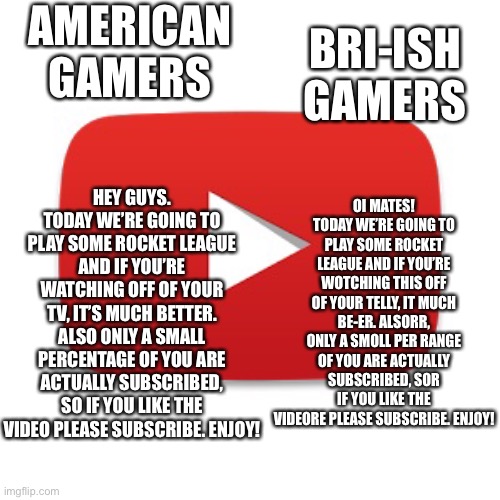 Bri ish gamers Vs. American gamers | BRI-ISH GAMERS; AMERICAN GAMERS; OI MATES! TODAY WE’RE GOING TO PLAY SOME ROCKET LEAGUE AND IF YOU’RE WOTCHING THIS OFF OF YOUR TELLY, IT MUCH BE-ER. ALSORR, ONLY A SMOLL PER RANGE OF YOU ARE ACTUALLY SUBSCRIBED, SOR IF YOU LIKE THE VIDEORE PLEASE SUBSCRIBE. ENJOY! HEY GUYS. TODAY WE’RE GOING TO PLAY SOME ROCKET LEAGUE AND IF YOU’RE WATCHING OFF OF YOUR TV, IT’S MUCH BETTER. ALSO ONLY A SMALL PERCENTAGE OF YOU ARE ACTUALLY SUBSCRIBED, SO IF YOU LIKE THE VIDEO PLEASE SUBSCRIBE. ENJOY! | image tagged in youtube | made w/ Imgflip meme maker