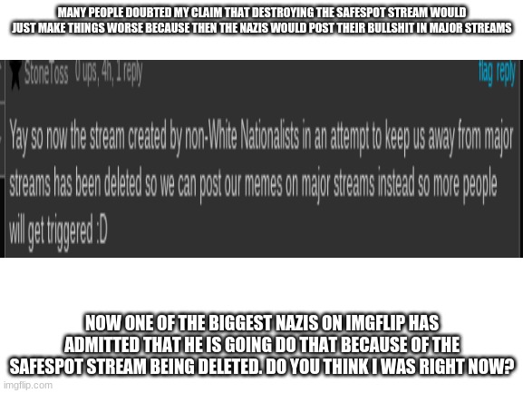 The recent deletion of the SafeSpot may seem like a good thing, but just wait... | MANY PEOPLE DOUBTED MY CLAIM THAT DESTROYING THE SAFESPOT STREAM WOULD JUST MAKE THINGS WORSE BECAUSE THEN THE NAZIS WOULD POST THEIR BULLSHIT IN MAJOR STREAMS; NOW ONE OF THE BIGGEST NAZIS ON IMGFLIP HAS ADMITTED THAT HE IS GOING DO THAT BECAUSE OF THE SAFESPOT STREAM BEING DELETED. DO YOU THINK I WAS RIGHT NOW? | image tagged in safespot,nazis | made w/ Imgflip meme maker