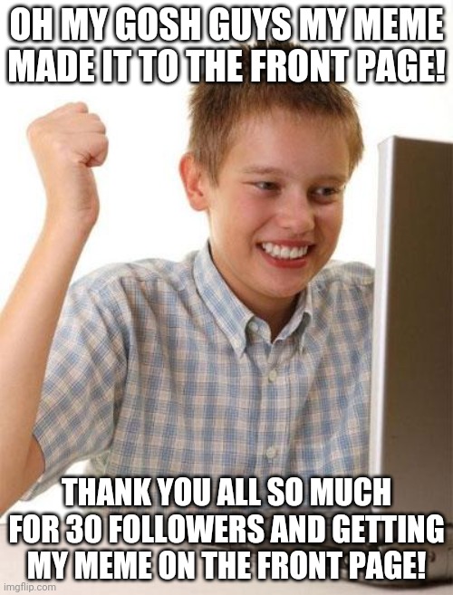 THANK YOU SO MUCH | OH MY GOSH GUYS MY MEME MADE IT TO THE FRONT PAGE! THANK YOU ALL SO MUCH FOR 30 FOLLOWERS AND GETTING MY MEME ON THE FRONT PAGE! | image tagged in memes,first day on the internet kid,yes,thank you | made w/ Imgflip meme maker