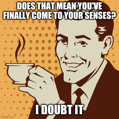 Mug approval | DOES THAT MEAN YOU'VE FINALLY COME TO YOUR SENSES? I DOUBT IT | image tagged in mug approval | made w/ Imgflip meme maker