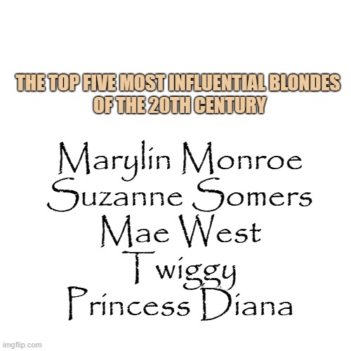 Blondes | THE TOP FIVE MOST INFLUENTIAL BLONDES 
OF THE 20TH CENTURY; Marylin Monroe
Suzanne Somers
Mae West
Twiggy
Princess Diana | image tagged in memes,blank transparent square,blondes | made w/ Imgflip meme maker