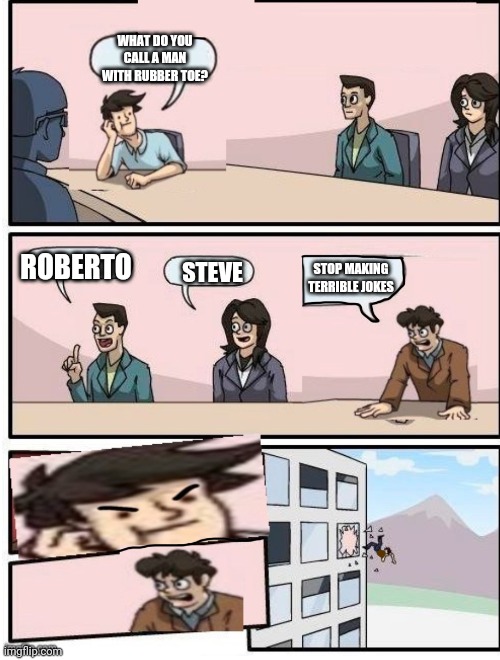 Boardroom Meeting Suggestion | WHAT DO YOU CALL A MAN WITH RUBBER TOE? ROBERTO; STEVE; STOP MAKING TERRIBLE JOKES | image tagged in boardroom meeting suggestion | made w/ Imgflip meme maker