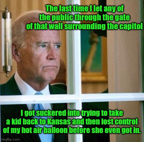 Biden: Humbug Regrets | The last time I let any of the public through the gate of that wall surrounding the capitol; I got suckered into trying to take a kid back to Kansas and then lost control of my hot air balloon before she even got in. | image tagged in sad joe biden,humbug biden,dementia,capitol wall,the wizard of oz,political humor | made w/ Imgflip meme maker