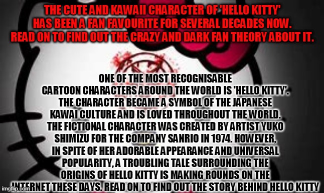 the dark truth about hello kitty pt. 1 |  ONE OF THE MOST RECOGNISABLE CARTOON CHARACTERS AROUND THE WORLD IS 'HELLO KITTY'. THE CHARACTER BECAME A SYMBOL OF THE JAPANESE KAWAI CULTURE AND IS LOVED THROUGHOUT THE WORLD. THE FICTIONAL CHARACTER WAS CREATED BY ARTIST YUKO SHIMIZU FOR THE COMPANY SANRIO IN 1974. HOWEVER, IN SPITE OF HER ADORABLE APPEARANCE AND UNIVERSAL POPULARITY, A TROUBLING TALE SURROUNDING THE ORIGINS OF HELLO KITTY IS MAKING ROUNDS ON THE INTERNET THESE DAYS. READ ON TO FIND OUT THE STORY BEHIND HELLO KITTY; THE CUTE AND KAWAII CHARACTER OF 'HELLO KITTY' HAS BEEN A FAN FAVOURITE FOR SEVERAL DECADES NOW. READ ON TO FIND OUT THE CRAZY AND DARK FAN THEORY ABOUT IT. | image tagged in creepypasta,true story,hello kitty | made w/ Imgflip meme maker