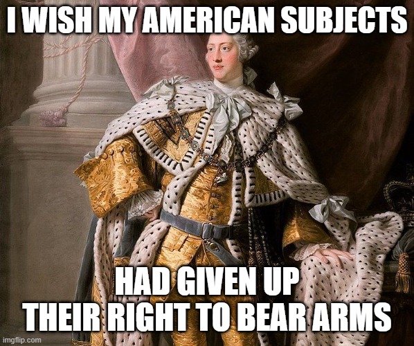 That would have been so much easier for King George III | I WISH MY AMERICAN SUBJECTS HAD GIVEN UP THEIR RIGHT TO BEAR ARMS | image tagged in king george 3,george 3,american revolution,2nd amendment,right to bear arms | made w/ Imgflip meme maker