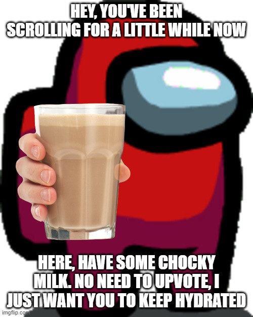 Have some chocky milk | HEY, YOU'VE BEEN SCROLLING FOR A LITTLE WHILE NOW; HERE, HAVE SOME CHOCKY MILK. NO NEED TO UPVOTE, I JUST WANT YOU TO KEEP HYDRATED | image tagged in choccy milk | made w/ Imgflip meme maker