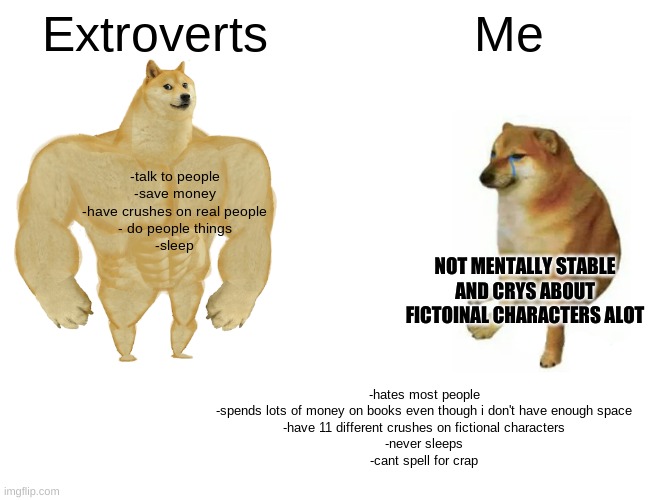 Buff Doge vs. Cheems | Extroverts; Me; -talk to people
-save money
-have crushes on real people
- do people things
-sleep; NOT MENTALLY STABLE AND CRYS ABOUT FICTOINAL CHARACTERS ALOT; -hates most people
-spends lots of money on books even though i don't have enough space
-have 11 different crushes on fictional characters
-never sleeps
-cant spell for crap | image tagged in memes,buff doge vs cheems | made w/ Imgflip meme maker