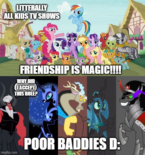 FRIENDSHIP IS MAGIC | LITTERALLY ALL KIDS TV SHOWS; FRIENDSHIP IS MAGIC!!!! WHY DID I ACCEPT THIS ROLE? POOR BADDIES D: | image tagged in mylittlepony,my little pony friendship is magic,memes,funnymemes | made w/ Imgflip meme maker