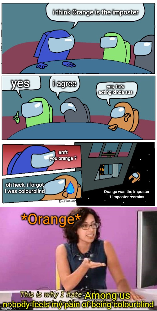 why did i even made this, this is not even funny   -_- | i think Orange is the imposter; yes; i agree; yes, he's acting kinda sus; arn't you orange ? oh heck, i forgot i was colourblind; Orange was the imposter
1 imposter reamins; *Orange*; Among us; nobody feels my pain of being colourblind | image tagged in among us meeting | made w/ Imgflip meme maker