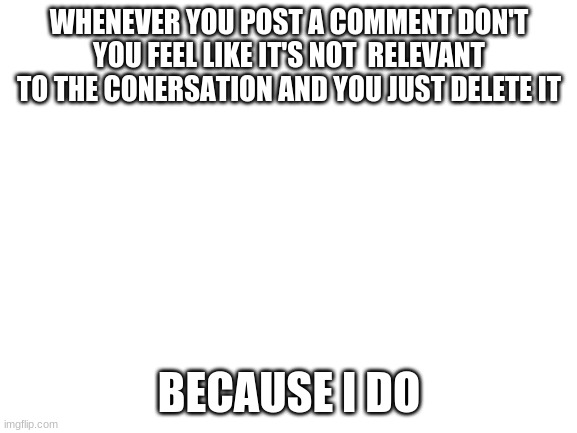 Blank White Template | WHENEVER YOU POST A COMMENT DON'T YOU FEEL LIKE IT'S NOT  RELEVANT TO THE CONERSATION AND YOU JUST DELETE IT; BECAUSE I DO | image tagged in blank white template | made w/ Imgflip meme maker