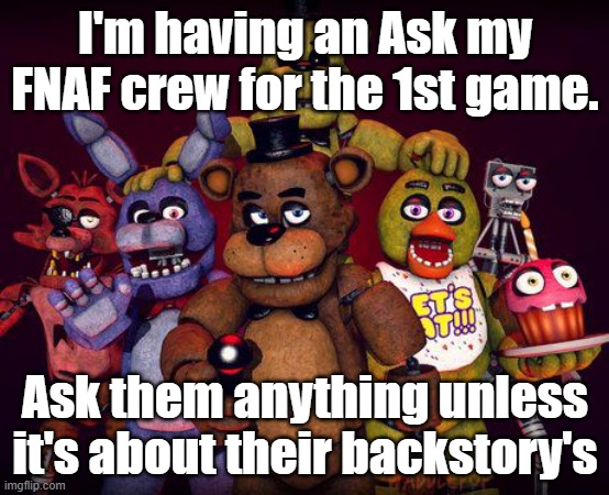 Asks all around. part 2 of ask my FNAF | I'm having an Ask my FNAF crew for the 1st game. Ask them anything unless it's about their backstory's | image tagged in fnaf crew,fnaf,ask,anything | made w/ Imgflip meme maker