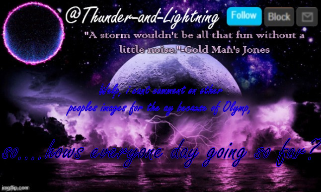 Thunder-and-Lightning Announcement | Welp, i cant comment on other peoples images for the ay because of Olymp, so....hows everyone day going so far? | image tagged in thunder-and-lightning announcement | made w/ Imgflip meme maker