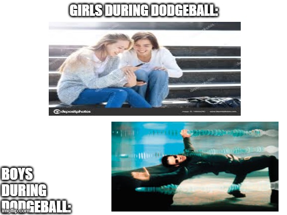 dodgeball memes | GIRLS DURING DODGEBALL:; BOYS DURING DODGEBALL: | image tagged in blank white template | made w/ Imgflip meme maker