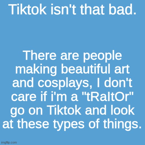 >:( | Tiktok isn't that bad. There are people making beautiful art and cosplays, I don't care if i'm a "tRaItOr" go on Tiktok and look at these types of things. | image tagged in tiktok,idiot | made w/ Imgflip meme maker