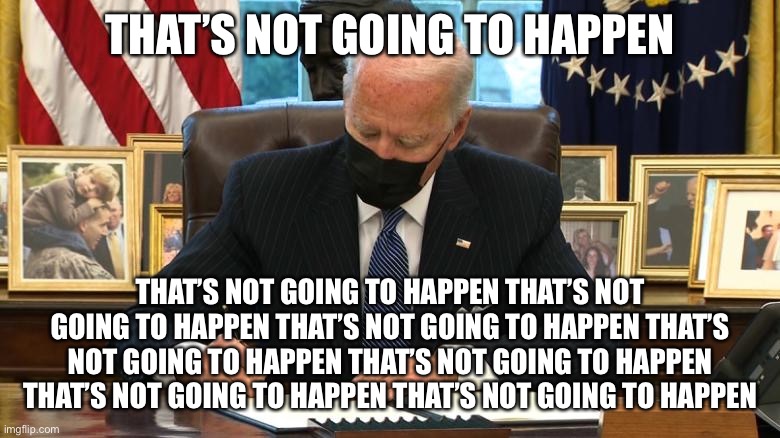 Campaign Promises Promises | THAT’S NOT GOING TO HAPPEN; THAT’S NOT GOING TO HAPPEN THAT’S NOT GOING TO HAPPEN THAT’S NOT GOING TO HAPPEN THAT’S NOT GOING TO HAPPEN THAT’S NOT GOING TO HAPPEN THAT’S NOT GOING TO HAPPEN THAT’S NOT GOING TO HAPPEN | image tagged in joe biden executive order | made w/ Imgflip meme maker