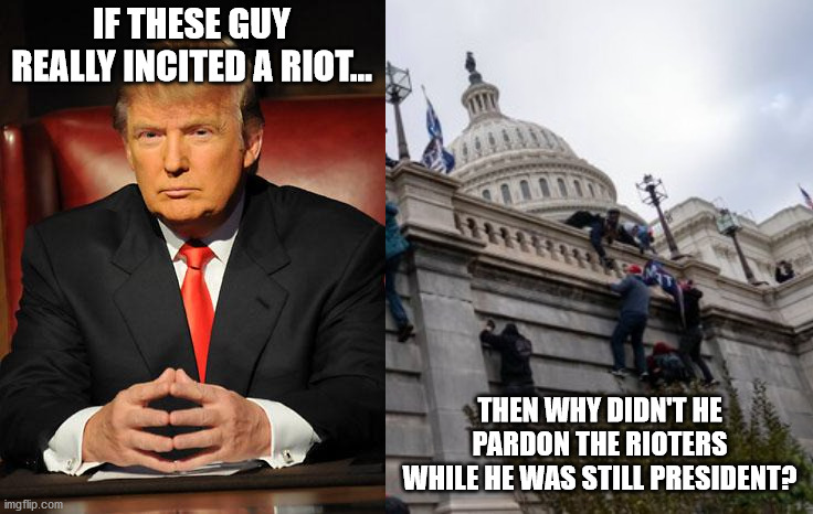 You don't need to be a genius to figure out that Trump didn't incite a riot. | IF THESE GUY REALLY INCITED A RIOT... THEN WHY DIDN'T HE PARDON THE RIOTERS WHILE HE WAS STILL PRESIDENT? | image tagged in serious trump,capitol riot | made w/ Imgflip meme maker