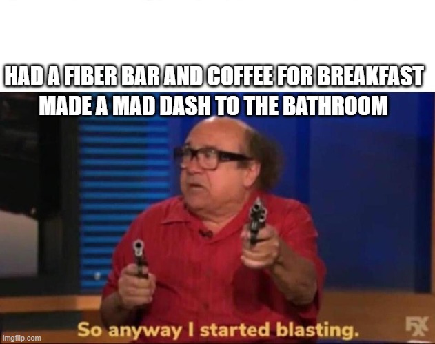 So anyway I started blasting | HAD A FIBER BAR AND COFFEE FOR BREAKFAST; MADE A MAD DASH TO THE BATHROOM | image tagged in so anyway i started blasting,poop,bathroom,toilet humor | made w/ Imgflip meme maker