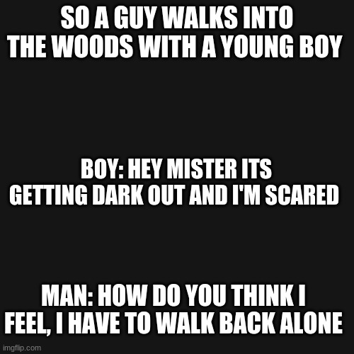 Blank Transparent Square Meme | SO A GUY WALKS INTO THE WOODS WITH A YOUNG BOY; BOY: HEY MISTER ITS GETTING DARK OUT AND I'M SCARED; MAN: HOW DO YOU THINK I FEEL, I HAVE TO WALK BACK ALONE | image tagged in memes,blank transparent square | made w/ Imgflip meme maker