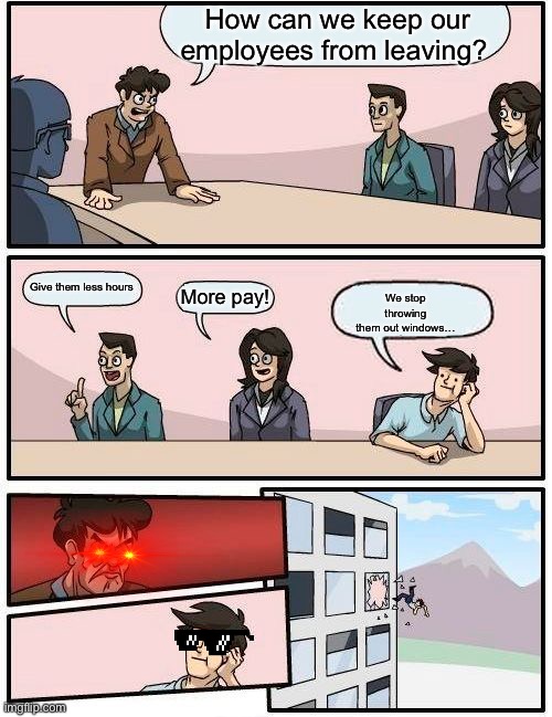 Boardroom Meeting Suggestion Meme | How can we keep our employees from leaving? We stop throwing them out windows…; Give them less hours; More pay! | image tagged in memes,boardroom meeting suggestion | made w/ Imgflip meme maker