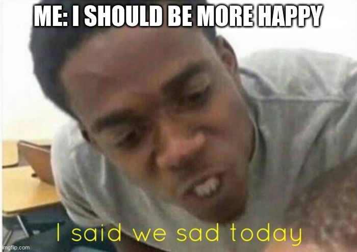 Sad Life of me | ME: I SHOULD BE MORE HAPPY | image tagged in i said we ____ today | made w/ Imgflip meme maker