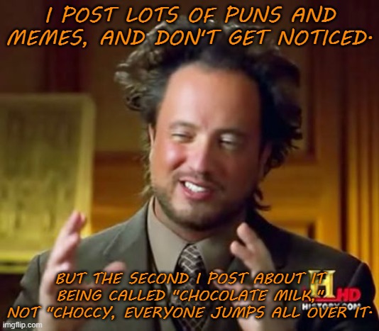 It was literally the only time I've made frontpage .__. | I POST LOTS OF PUNS AND MEMES, AND DON'T GET NOTICED. BUT THE SECOND I POST ABOUT IT BEING CALLED "CHOCOLATE MILK," NOT "CHOCCY, EVERYONE JUMPS ALL OVER IT. | image tagged in memes,ancient aliens,choccy milk,imgflip,front page | made w/ Imgflip meme maker