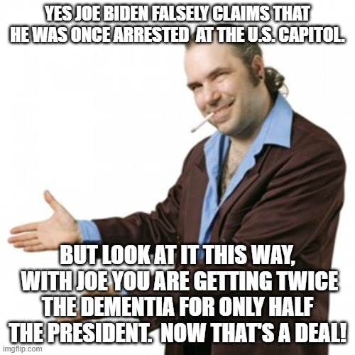 Dementia Joe | YES JOE BIDEN FALSELY CLAIMS THAT HE WAS ONCE ARRESTED  AT THE U.S. CAPITOL. BUT LOOK AT IT THIS WAY,  WITH JOE YOU ARE GETTING TWICE THE DEMENTIA FOR ONLY HALF THE PRESIDENT.  NOW THAT'S A DEAL! | image tagged in twice the fun | made w/ Imgflip meme maker