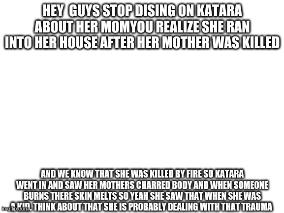 Blank White Template | HEY  GUYS STOP DISING ON KATARA ABOUT HER MOMYOU REALIZE SHE RAN INTO HER HOUSE AFTER HER MOTHER WAS KILLED; AND WE KNOW THAT SHE WAS KILLED BY FIRE SO KATARA WENT IN AND SAW HER MOTHERS CHARRED BODY AND WHEN SOMEONE BURNS THERE SKIN MELTS SO YEAH SHE SAW THAT WHEN SHE WAS A KID. THINK ABOUT THAT SHE IS PROBABLY DEALING WITH THAT TRAUMA | image tagged in blank white template | made w/ Imgflip meme maker