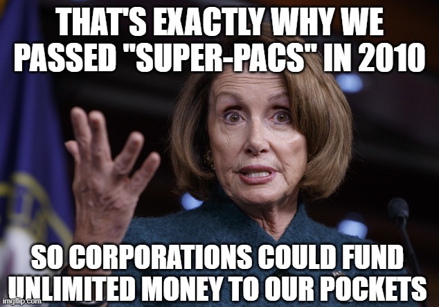 Good old Nancy Pelosi | THAT'S EXACTLY WHY WE PASSED "SUPER-PACS" IN 2010 SO CORPORATIONS COULD FUND UNLIMITED MONEY TO OUR POCKETS | image tagged in good old nancy pelosi | made w/ Imgflip meme maker