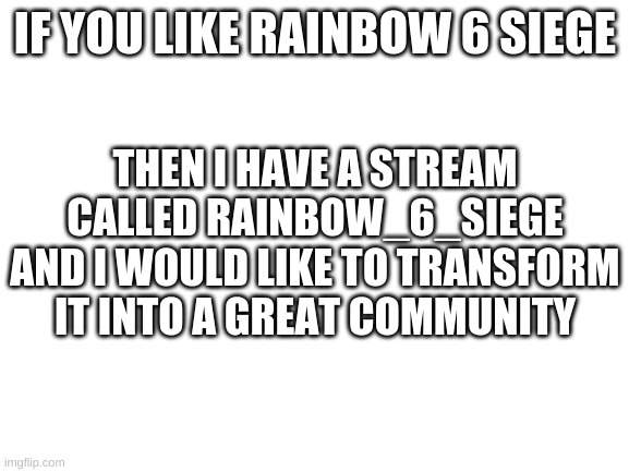 https://imgflip.com/m/Rainbow_6_Siege | IF YOU LIKE RAINBOW 6 SIEGE; THEN I HAVE A STREAM CALLED RAINBOW_6_SIEGE AND I WOULD LIKE TO TRANSFORM IT INTO A GREAT COMMUNITY | image tagged in blank white template | made w/ Imgflip meme maker
