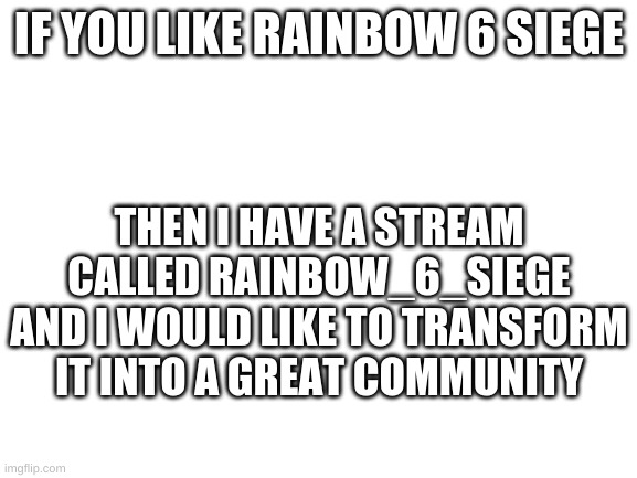 https://imgflip.com/m/Rainbow_6_Siege | IF YOU LIKE RAINBOW 6 SIEGE; THEN I HAVE A STREAM CALLED RAINBOW_6_SIEGE AND I WOULD LIKE TO TRANSFORM IT INTO A GREAT COMMUNITY | image tagged in blank white template | made w/ Imgflip meme maker