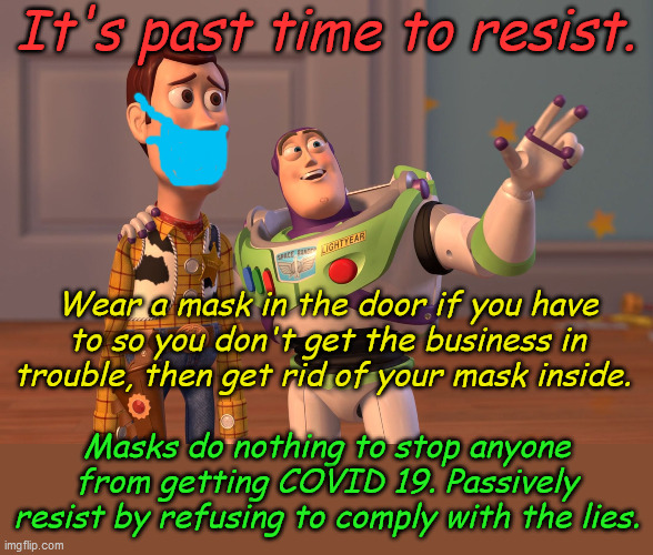 Be polite about it, it's time to end this charade. Lead and others will follow. Masks solve nothing. | It's past time to resist. Wear a mask in the door if you have to so you don't get the business in trouble, then get rid of your mask inside. Masks do nothing to stop anyone from getting COVID 19. Passively resist by refusing to comply with the lies. | image tagged in memes,x x everywhere | made w/ Imgflip meme maker