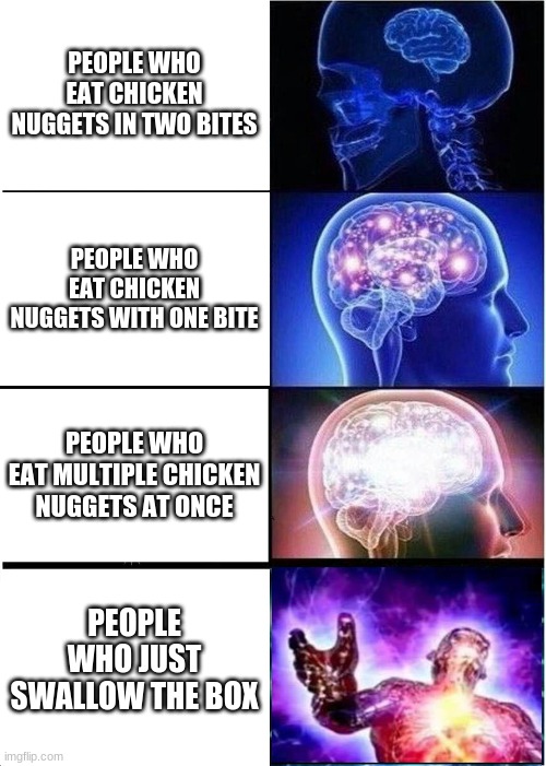 yeah this is big brain time | PEOPLE WHO EAT CHICKEN NUGGETS IN TWO BITES; PEOPLE WHO EAT CHICKEN NUGGETS WITH ONE BITE; PEOPLE WHO EAT MULTIPLE CHICKEN NUGGETS AT ONCE; PEOPLE WHO JUST SWALLOW THE BOX | image tagged in memes,expanding brain,eating | made w/ Imgflip meme maker