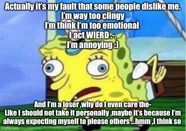 Mocking Spongebob Meme | Actually it’s my fault that some people dislike me.
I’m way too clingy
I’m think I’m too emotional 
I act WIERD .-.
I’m annoying :); And I’m a loser ,why do I even care tho-
Like I should not take it personally ,maybe it’s because I’m always expecting myself to please others ...hmm ,I think so | image tagged in memes,mocking spongebob | made w/ Imgflip meme maker