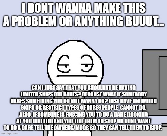 Bored of this crap | I DONT WANNA MAKE THIS A PROBLEM OR ANYTHING BUUUT... CAN I JUST SAY THAT YOU SHOULDNT BE HAVING LIMITED SKIPS FOR DARES? BECAUSE WHAT IF SOMEBODY DARES SOMETHING YOU DO NOT WANNA DO? JUST HAVE UNLIMITED SKIPS OR RESTRICT TYPES OF DARES PEOPLE  CANNOT DO. ALSO, IF SOMEONE IS FORCING YOU TO DO A DARE (LOOKING AT YOU DRIFTER) AND YOU TELL THEM TO STOP OR DONT WANT TO DO A DARE TELL THE OWNERS/MODS SO THEY CAN TELL THEM TO STOP. | image tagged in bored of this crap | made w/ Imgflip meme maker
