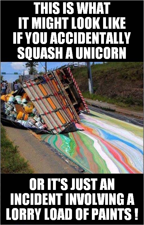 Multicoloured Nightmare ? | THIS IS WHAT IT MIGHT LOOK LIKE; IF YOU ACCIDENTALLY SQUASH A UNICORN; OR IT'S JUST AN INCIDENT INVOLVING A LORRY LOAD OF PAINTS ! | image tagged in fun,accident,unicorns,fake news | made w/ Imgflip meme maker