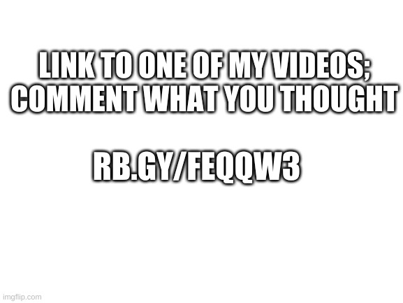 Blank White Template | LINK TO ONE OF MY VIDEOS; COMMENT WHAT YOU THOUGHT; RB.GY/FEQQW3 | image tagged in blank white template | made w/ Imgflip meme maker