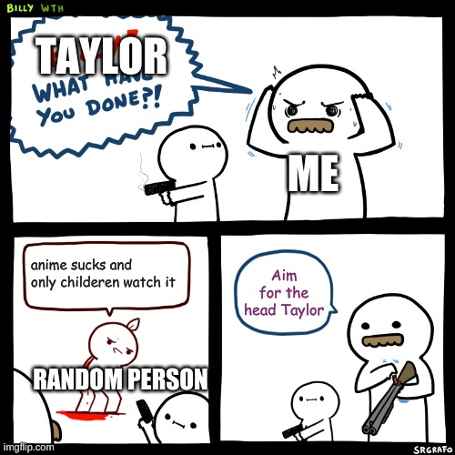 Billy, What Have You Done | TAYLOR; ME; anime sucks and only childeren watch it; Aim for the head Taylor; RANDOM PERSON | image tagged in billy what have you done | made w/ Imgflip meme maker