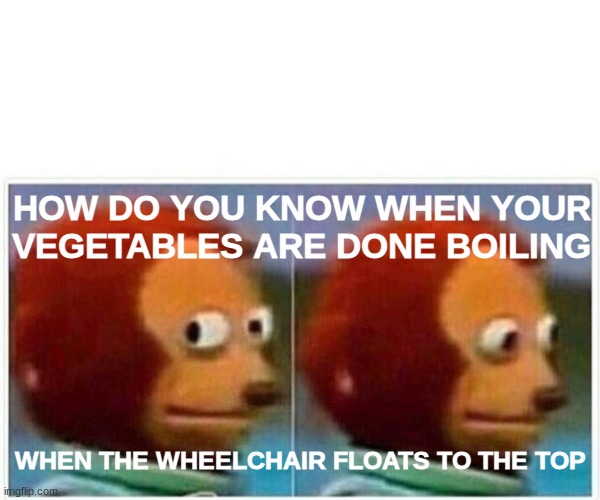 Monkey Puppet Meme | HOW DO YOU KNOW WHEN YOUR VEGETABLES ARE DONE BOILING; WHEN THE WHEELCHAIR FLOATS TO THE TOP | image tagged in memes,monkey puppet | made w/ Imgflip meme maker