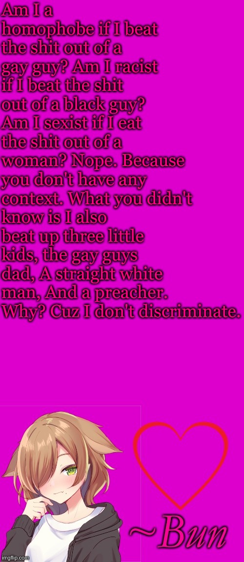 LMFAO | Am I a homophobe if I beat the shit out of a gay guy? Am I racist if I beat the shit out of a black guy? Am I sexist if I eat the shit out of a woman? Nope. Because you don't have any context. What you didn't know is I also beat up three little kids, the gay guys dad, A straight white man, And a preacher. Why? Cuz I don't discriminate. | made w/ Imgflip meme maker