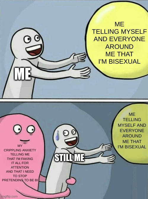 My Crippling Bisexual Anxiety | ME TELLING MYSELF AND EVERYONE AROUND ME THAT I'M BISEXUAL; ME; ME TELLING MYSELF AND EVERYONE AROUND ME THAT I'M BISEXUAL; MY CRIPPLING ANXIETY TELLING ME THAT I'M FAKING IT ALL FOR ATTENTION AND THAT I NEED TO STOP PRETENDING TO BE BI; STILL ME | image tagged in memes,running away balloon | made w/ Imgflip meme maker