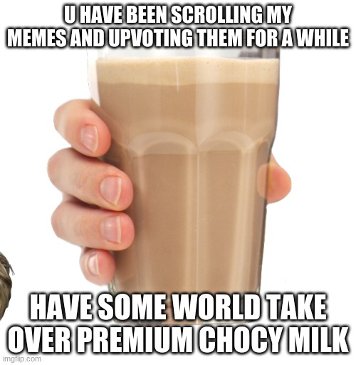 my first chocy milk meme | U HAVE BEEN SCROLLING MY MEMES AND UPVOTING THEM FOR A WHILE; HAVE SOME WORLD TAKE OVER PREMIUM CHOCY MILK | image tagged in choccy milk | made w/ Imgflip meme maker