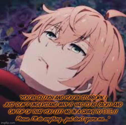 “YOU'RE SELFISH AND YOU'RE STUBBORN, I JUST DON'T UNDERSTAND WHY IT HAS TO BE ZACK!! AND ON TOP OF THAT YOU LEFT ME IN A GRAVE TO 𝔻𝕀𝔼!! Please, I'll do anything...just don't ignore me...” | made w/ Imgflip meme maker