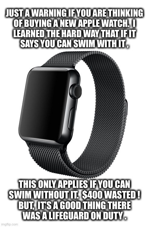 False advertising Apple.  I want my money back. |  JUST A WARNING IF YOU ARE THINKING
OF BUYING A NEW APPLE WATCH.  I
LEARNED THE HARD WAY THAT IF IT
SAYS YOU CAN SWIM WITH IT , THIS ONLY APPLIES IF YOU CAN
SWIM WITHOUT IT.  $400 WASTED !
BUT,  IT’S A GOOD THING THERE
WAS A LIFEGUARD ON DUTY . | image tagged in apple watch,swimming,lifeguard,close call,false advertising,joke | made w/ Imgflip meme maker